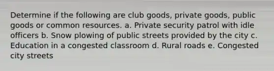 Determine if the following are club goods, private goods, <a href='https://www.questionai.com/knowledge/k5nG9d2a96-public-goods' class='anchor-knowledge'>public goods</a> or <a href='https://www.questionai.com/knowledge/kM3xFt9vwu-common-resources' class='anchor-knowledge'>common resources</a>. a. Private security patrol with idle officers b. Snow plowing of public streets provided by the city c. Education in a congested classroom d. Rural roads e. Congested city streets