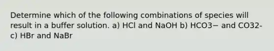 Determine which of the following combinations of species will result in a buffer solution. a) HCl and NaOH b) HCO3− and CO32- c) HBr and NaBr