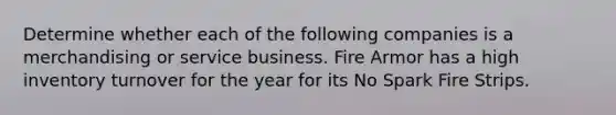 Determine whether each of the following companies is a merchandising or service business. Fire Armor has a high inventory turnover for the year for its No Spark Fire Strips.