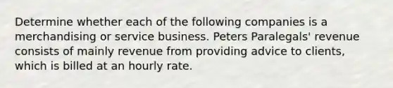 Determine whether each of the following companies is a merchandising or service business. Peters Paralegals' revenue consists of mainly revenue from providing advice to clients, which is billed at an hourly rate.