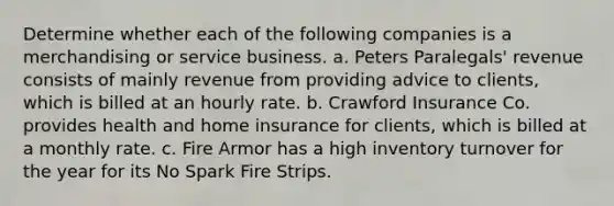 Determine whether each of the following companies is a merchandising or service business. a. Peters Paralegals' revenue consists of mainly revenue from providing advice to clients, which is billed at an hourly rate. b. Crawford Insurance Co. provides health and home insurance for clients, which is billed at a monthly rate. c. Fire Armor has a high inventory turnover for the year for its No Spark Fire Strips.