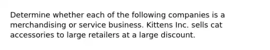 Determine whether each of the following companies is a merchandising or service business. Kittens Inc. sells cat accessories to large retailers at a large discount.