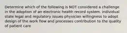 Determine which of the following is NOT considered a challenge in the adoption of an electronic health record system. individual state legal and regulatory issues physician willingness to adopt design of the work flow and processes contribution to the quality of patient care