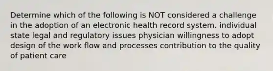 Determine which of the following is NOT considered a challenge in the adoption of an electronic health record system. individual state legal and regulatory issues physician willingness to adopt design of the work flow and processes contribution to the quality of patient care