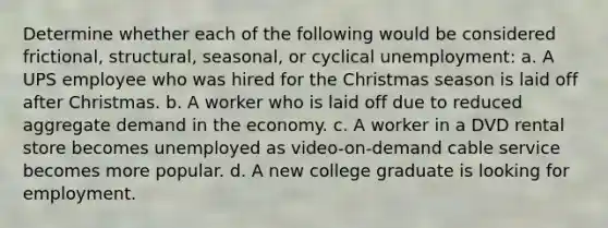 Determine whether each of the following would be considered frictional, structural, seasonal, or cyclical unemployment: a. A UPS employee who was hired for the Christmas season is laid off after Christmas. b. A worker who is laid off due to reduced aggregate demand in the economy. c. A worker in a DVD rental store becomes unemployed as video-on-demand cable service becomes more popular. d. A new college graduate is looking for employment.