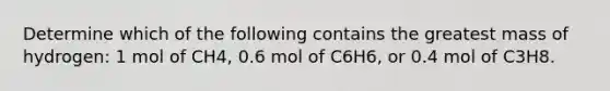 Determine which of the following contains the greatest mass of hydrogen: 1 mol of CH4, 0.6 mol of C6H6, or 0.4 mol of C3H8.