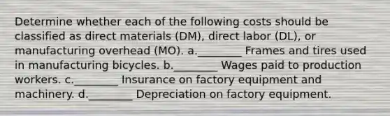 Determine whether each of the following costs should be classified as direct materials (DM), direct labor (DL), or manufacturing overhead (MO). a.________ Frames and tires used in manufacturing bicycles. b.________ Wages paid to production workers. c.________ Insurance on factory equipment and machinery. d.________ Depreciation on factory equipment.