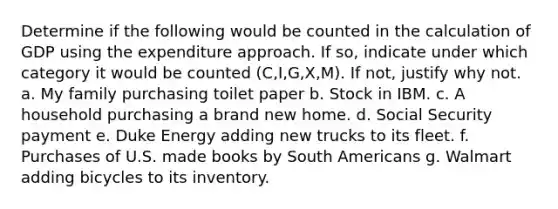 Determine if the following would be counted in the calculation of GDP using the expenditure approach. If so, indicate under which category it would be counted (C,I,G,X,M). If not, justify why not. a. My family purchasing toilet paper b. Stock in IBM. c. A household purchasing a brand new home. d. Social Security payment e. Duke Energy adding new trucks to its fleet. f. Purchases of U.S. made books by South Americans g. Walmart adding bicycles to its inventory.