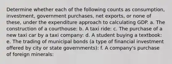 Determine whether each of the following counts as consumption, investment, government purchases, net exports, or none of these, under the expenditure approach to calculating GDP. a. The construction of a courthouse: b. A taxi ride: c. The purchase of a new taxi car by a taxi company: d. A student buying a textbook: e. The trading of municipal bonds (a type of financial investment offered by city or state governments): f. A company's purchase of foreign minerals: