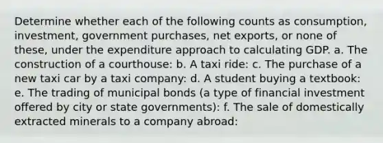 Determine whether each of the following counts as consumption, investment, government purchases, net exports, or none of these, under the expenditure approach to calculating GDP. a. The construction of a courthouse: b. A taxi ride: c. The purchase of a new taxi car by a taxi company: d. A student buying a textbook: e. The trading of municipal bonds (a type of financial investment offered by city or state governments): f. The sale of domestically extracted minerals to a company abroad: