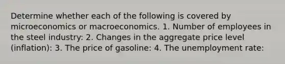 Determine whether each of the following is covered by microeconomics or macroeconomics. 1. Number of employees in the steel​ industry: 2. Changes in the aggregate price level​ (inflation): 3. The price of​ gasoline: 4. The unemployment​ rate: