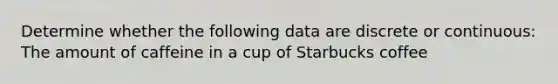 Determine whether the following data are discrete or continuous: The amount of caffeine in a cup of Starbucks coffee