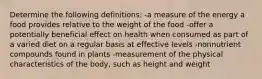 Determine the following definitions: -a measure of the energy a food provides relative to the weight of the food -offer a potentially beneficial effect on health when consumed as part of a varied diet on a regular basis at effective levels -nonnutrient compounds found in plants -measurement of the physical characteristics of the body, such as height and weight