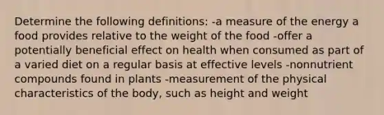 Determine the following definitions: -a measure of the energy a food provides relative to the weight of the food -offer a potentially beneficial effect on health when consumed as part of a varied diet on a regular basis at effective levels -nonnutrient compounds found in plants -measurement of the physical characteristics of the body, such as height and weight