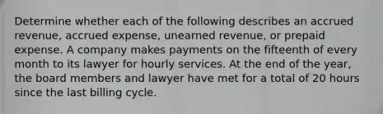 Determine whether each of the following describes an accrued revenue, accrued expense, unearned revenue, or prepaid expense. A company makes payments on the fifteenth of every month to its lawyer for hourly services. At the end of the year, the board members and lawyer have met for a total of 20 hours since the last billing cycle.