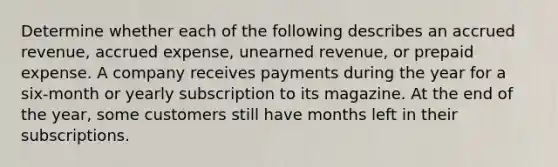 Determine whether each of the following describes an accrued revenue, accrued expense, unearned revenue, or prepaid expense. A company receives payments during the year for a six-month or yearly subscription to its magazine. At the end of the year, some customers still have months left in their subscriptions.