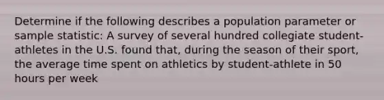 Determine if the following describes a population parameter or sample statistic: A survey of several hundred collegiate student-athletes in the U.S. found that, during the season of their sport, the average time spent on athletics by student-athlete in 50 hours per week