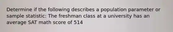 Determine if the following describes a population parameter or sample statistic: The freshman class at a university has an average SAT math score of 514