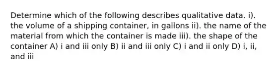 Determine which of the following describes qualitative data. i). the volume of a shipping container, in gallons ii). the name of the material from which the container is made iii). the shape of the container A) i and iii only B) ii and iii only C) i and ii only D) i, ii, and iii