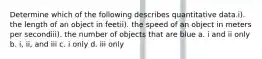 Determine which of the following describes quantitative data.i). the length of an object in feetii). the speed of an object in meters per secondiii). the number of objects that are blue a. i and ii only b. i, ii, and iii c. i only d. iii only