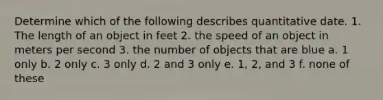 Determine which of the following describes quantitative date. 1. The length of an object in feet 2. the speed of an object in meters per second 3. the number of objects that are blue a. 1 only b. 2 only c. 3 only d. 2 and 3 only e. 1, 2, and 3 f. none of these