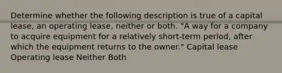 Determine whether the following description is true of a capital lease, an operating lease, neither or both. "A way for a company to acquire equipment for a relatively short-term period, after which the equipment returns to the owner." Capital lease Operating lease Neither Both