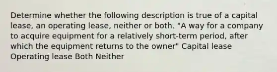 Determine whether the following description is true of a capital lease, an operating lease, neither or both. "A way for a company to acquire equipment for a relatively short-term period, after which the equipment returns to the owner" Capital lease Operating lease Both Neither