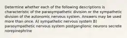 Determine whether each of the following descriptions is characteristic of the parasympathetic division or the sympathetic division of the autonomic nervous system. Answers may be used more than once. A) sympathetic nervous system B) parasympathetic nervous system postganglionic neurons secrete norepinephrine