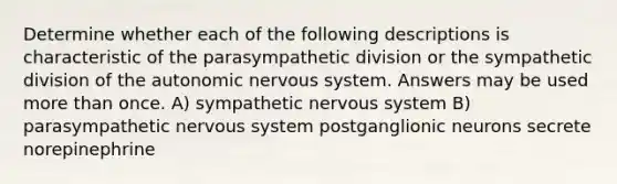 Determine whether each of the following descriptions is characteristic of the parasympathetic division or the sympathetic division of the autonomic nervous system. Answers may be used more than once. A) sympathetic nervous system B) parasympathetic nervous system postganglionic neurons secrete norepinephrine