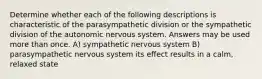 Determine whether each of the following descriptions is characteristic of the parasympathetic division or the sympathetic division of the autonomic nervous system. Answers may be used more than once. A) sympathetic nervous system B) parasympathetic nervous system its effect results in a calm, relaxed state