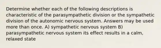 Determine whether each of the following descriptions is characteristic of the parasympathetic division or the sympathetic division of the autonomic nervous system. Answers may be used more than once. A) sympathetic nervous system B) parasympathetic nervous system its effect results in a calm, relaxed state