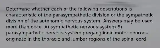 Determine whether each of the following descriptions is characteristic of the parasympathetic division or the sympathetic division of the autonomic nervous system. Answers may be used more than once. A) sympathetic nervous system B) parasympathetic nervous system preganglionic motor neurons originate in the thoracic and lumbar regions of the spinal cord