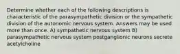 Determine whether each of the following descriptions is characteristic of the parasympathetic division or the sympathetic division of the autonomic nervous system. Answers may be used more than once. A) sympathetic nervous system B) parasympathetic nervous system postganglionic neurons secrete acetylcholine