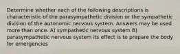 Determine whether each of the following descriptions is characteristic of the parasympathetic division or the sympathetic division of the autonomic nervous system. Answers may be used more than once. A) sympathetic nervous system B) parasympathetic nervous system its effect is to prepare the body for emergencies