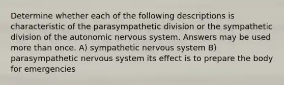 Determine whether each of the following descriptions is characteristic of the parasympathetic division or the sympathetic division of the autonomic nervous system. Answers may be used more than once. A) sympathetic nervous system B) parasympathetic nervous system its effect is to prepare the body for emergencies