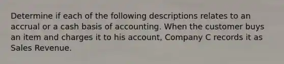 Determine if each of the following descriptions relates to an accrual or a cash basis of accounting. When the customer buys an item and charges it to his account, Company C records it as Sales Revenue.