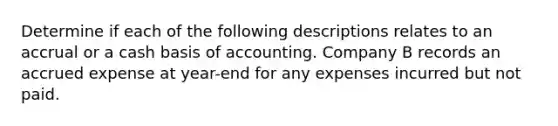 Determine if each of the following descriptions relates to an accrual or a cash basis of accounting. Company B records an accrued expense at year-end for any expenses incurred but not paid.