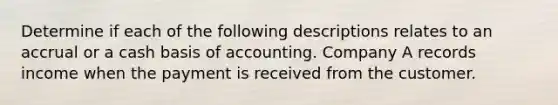 Determine if each of the following descriptions relates to an accrual or a cash basis of accounting. Company A records income when the payment is received from the customer.