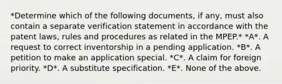 *Determine which of the following documents, if any, must also contain a separate verification statement in accordance with the patent laws, rules and procedures as related in the MPEP.* *A*. A request to correct inventorship in a pending application. *B*. A petition to make an application special. *C*. A claim for foreign priority. *D*. A substitute specification. *E*. None of the above.