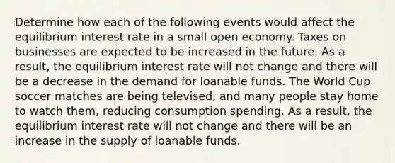 Determine how each of the following events would affect the equilibrium interest rate in a small open economy. Taxes on businesses are expected to be increased in the future. As a​ result, the equilibrium interest rate will not change and there will be a decrease in the demand for loanable funds. The World Cup soccer matches are being televised, and many people stay home to watch them, reducing consumption spending. As a​ result, the equilibrium interest rate will not change and there will be an increase in the supply of loanable funds.