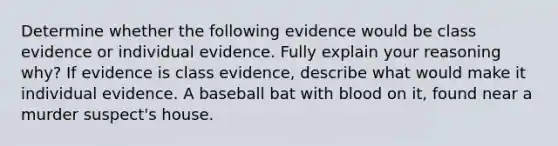 Determine whether the following evidence would be class evidence or individual evidence. Fully explain your reasoning why? If evidence is class evidence, describe what would make it individual evidence. A baseball bat with blood on it, found near a murder suspect's house.