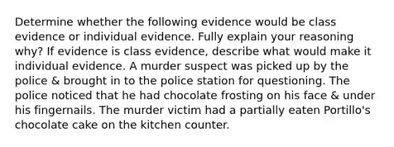 Determine whether the following evidence would be class evidence or individual evidence. Fully explain your reasoning why? If evidence is class evidence, describe what would make it individual evidence. A murder suspect was picked up by the police & brought in to the police station for questioning. The police noticed that he had chocolate frosting on his face & under his fingernails. The murder victim had a partially eaten Portillo's chocolate cake on the kitchen counter.