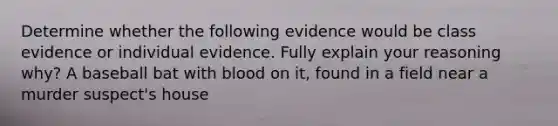 Determine whether the following evidence would be class evidence or individual evidence. Fully explain your reasoning why? A baseball bat with blood on it, found in a field near a murder suspect's house