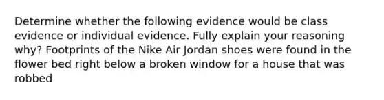 Determine whether the following evidence would be class evidence or individual evidence. Fully explain your reasoning why? Footprints of the Nike Air Jordan shoes were found in the flower bed right below a broken window for a house that was robbed