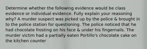 Determine whether the following evidence would be class evidence or individual evidence. Fully explain your reasoning why? A murder suspect was picked up by the police & brought in to the police station for questioning. The police noticed that he had chocolate frosting on his face & under his fingernails. The murder victim had a partially eaten Portillo's chocolate cake on the kitchen counter