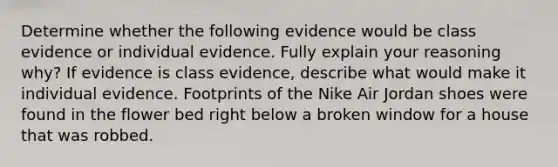 Determine whether the following evidence would be class evidence or individual evidence. Fully explain your reasoning why? If evidence is class evidence, describe what would make it individual evidence. Footprints of the Nike Air Jordan shoes were found in the flower bed right below a broken window for a house that was robbed.