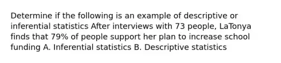 Determine if the following is an example of descriptive or inferential statistics After interviews with 73 people, LaTonya finds that 79% of people support her plan to increase school funding A. Inferential statistics B. Descriptive statistics