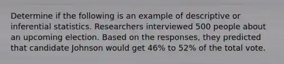 Determine if the following is an example of descriptive or inferential statistics. Researchers interviewed 500 people about an upcoming election. Based on the responses, they predicted that candidate Johnson would get 46% to 52% of the total vote.