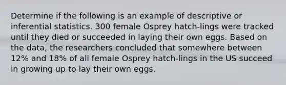 Determine if the following is an example of descriptive or <a href='https://www.questionai.com/knowledge/k2VaKZmkPW-inferential-statistics' class='anchor-knowledge'>inferential statistics</a>. 300 female Osprey hatch-lings were tracked until they died or succeeded in laying their own eggs. Based on the data, the researchers concluded that somewhere between 12% and 18% of all female Osprey hatch-lings in the US succeed in growing up to lay their own eggs.