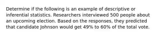 Determine if the following is an example of descriptive or <a href='https://www.questionai.com/knowledge/k2VaKZmkPW-inferential-statistics' class='anchor-knowledge'>inferential statistics</a>. Researchers interviewed 500 people about an upcoming election. Based on the responses, they predicted that candidate Johnson would get 49% to 60% of the total vote.